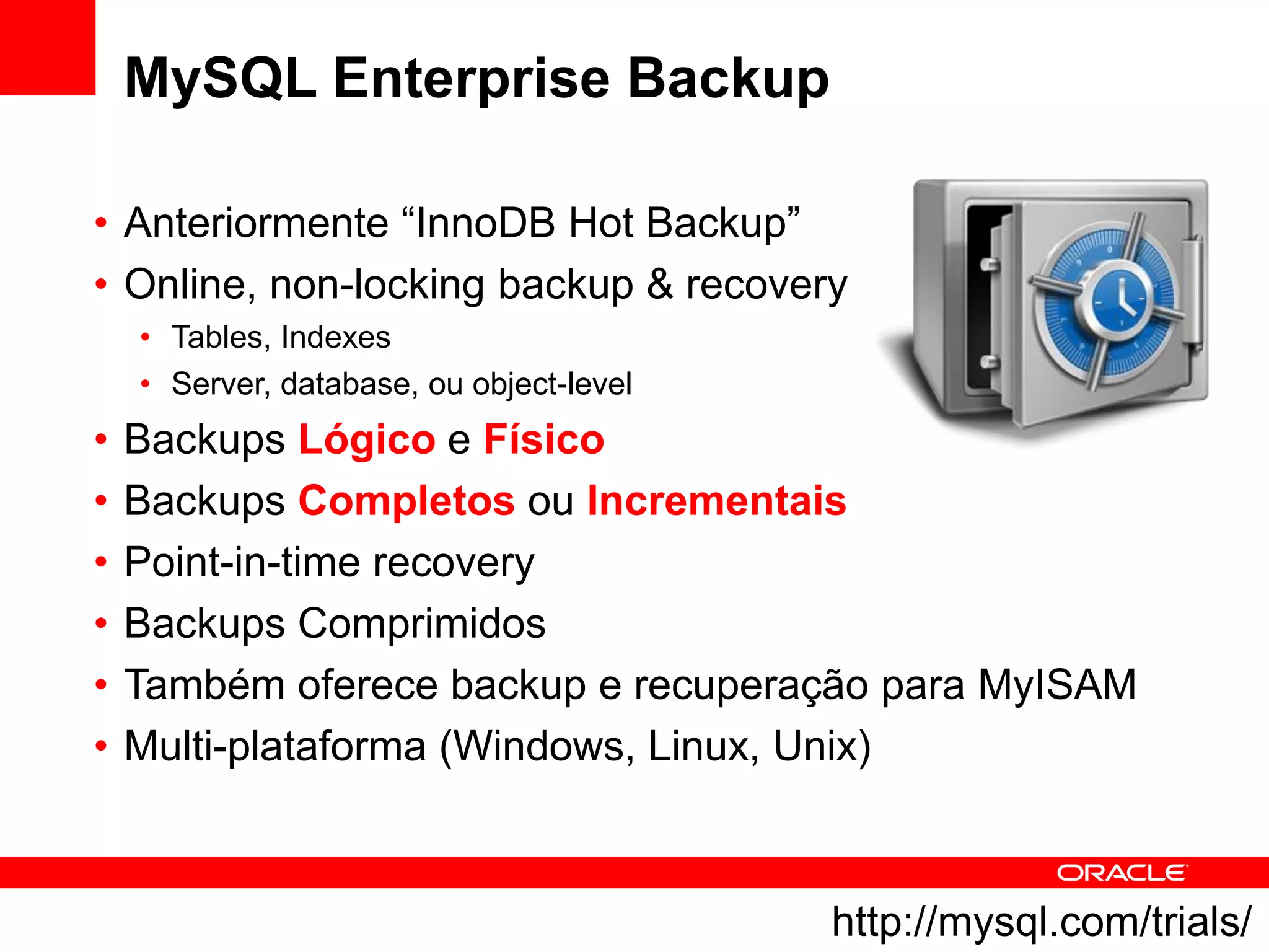 MySQL Enterprise Backup

• Anteriormente “InnoDB Hot Backup”
• Online, non-locking backup & recovery
    • Tables, Indexes
    • Server, database, ou object-level
•   Backups Lógico e Físico
•   Backups Completos ou Incrementais
•   Point-in-time recovery
•   Backups Comprimidos
•   Também oferece backup e recuperação para MyISAM
•   Multi-plataforma (Windows, Linux, Unix)



                                          http://mysql.com/trials/
 