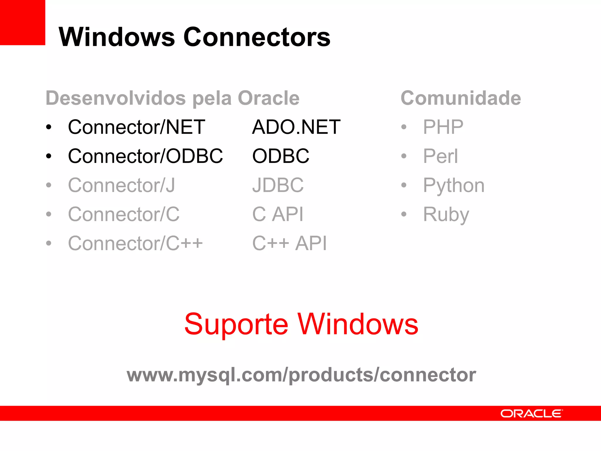 Windows Connectors

Desenvolvidos pela Oracle       Comunidade
• Connector/NET     ADO.NET     • PHP
• Connector/ODBC ODBC           • Perl
• Connector/J       JDBC        • Python
• Connector/C       C API       • Ruby
• Connector/C++     C++ API



            Suporte Windows
       www.mysql.com/products/connector
 