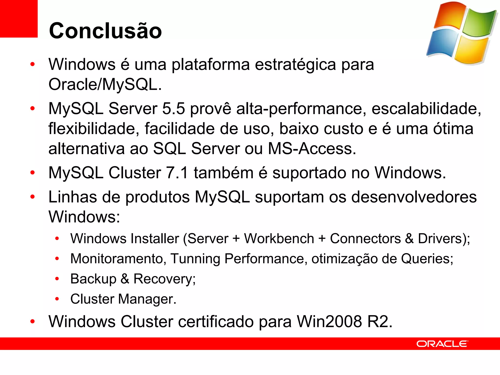Conclusão
• Windows é uma plataforma estratégica para
  Oracle/MySQL.
• MySQL Server 5.5 provê alta-performance, escalabilidade,
  flexibilidade, facilidade de uso, baixo custo e é uma ótima
  alternativa ao SQL Server ou MS-Access.
• MySQL Cluster 7.1 também é suportado no Windows.
• Linhas de produtos MySQL suportam os desenvolvedores
  Windows:
   •   Windows Installer (Server + Workbench + Connectors & Drivers);
   •   Monitoramento, Tunning Performance, otimização de Queries;
   •   Backup & Recovery;
   •   Cluster Manager.
• Windows Cluster certificado para Win2008 R2.
 