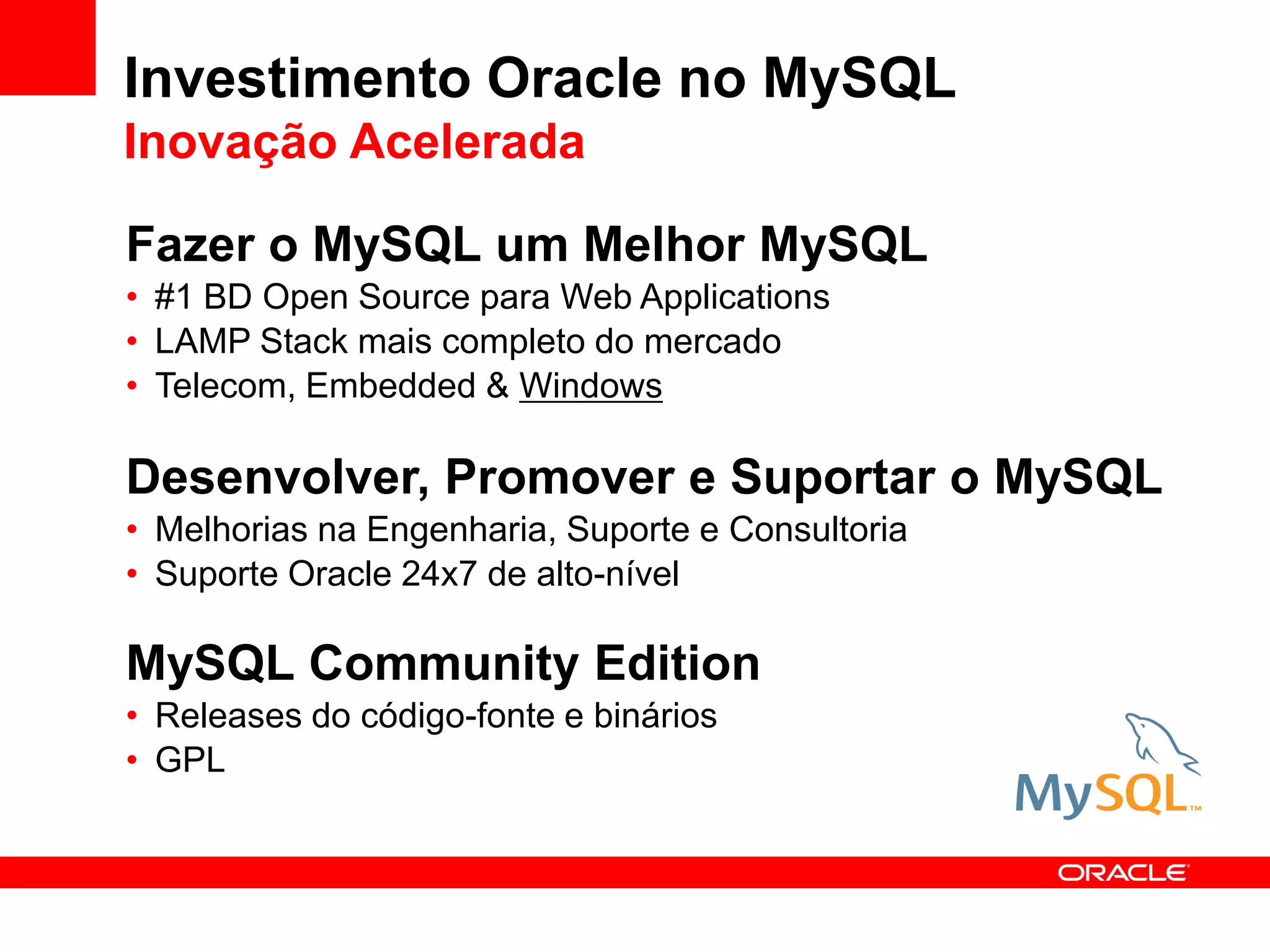 Investimento Oracle no MySQL
Inovação Acelerada

Fazer o MySQL um Melhor MySQL
• #1 BD Open Source para Web Applications
• LAMP Stack mais completo do mercado
• Telecom, Embedded & Windows

Desenvolver, Promover e Suportar o MySQL
• Melhorias na Engenharia, Suporte e Consultoria
• Suporte Oracle 24x7 de alto-nível

MySQL Community Edition
• Releases do código-fonte e binários
• GPL
 