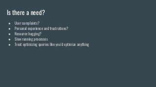 Is there a need?
● User complaints?
● Personal experience and frustrations?
● Resource hogging?
● Slow running processes
● Treat optimizing queries like you’d optimize anything
 