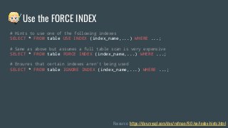 # Hints to use one of the following indexes
SELECT * FROM table USE INDEX (index_name,...) WHERE ...;
# Same as above but assumes a full table scan is very expensive
SELECT * FROM table FORCE INDEX (index_name,...) WHERE ...;
# Ensures that certain indexes aren’t being used
SELECT * FROM table IGNORE INDEX (index_name,...) WHERE ...;
Resource: https://dev.mysql.com/doc/refman/8.0/en/index-hints.html
Use the FORCE INDEX
 