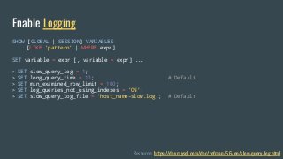SHOW [GLOBAL | SESSION] VARIABLES
[LIKE 'pattern' | WHERE expr]
SET variable = expr [, variable = expr] ...
> SET slow_query_log = 1;
> SET long_query_time = 10; # Default
> SET min_examined_row_limit = 100;
> SET log_queries_not_using_indexes = 'ON';
> SET slow_query_log_file = 'host_name-slow.log'; # Default
Enable Logging
Resource: https://dev.mysql.com/doc/refman/5.6/en/slow-query-log.html
 