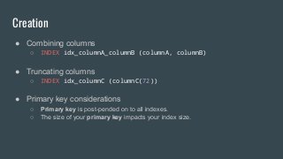 Creation
● Combining columns
○ INDEX idx_columnA_columnB (columnA, columnB)
● Truncating columns
○ INDEX idx_columnC (columnC(72))
● Primary key considerations
○ Primary key is post-pended on to all indexes.
○ The size of your primary key impacts your index size.
 