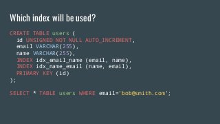 CREATE TABLE users (
id UNSIGNED NOT NULL AUTO_INCREMENT,
email VARCHAR(255),
name VARCHAR(255),
INDEX idx_email_name (email, name),
INDEX idx_name_email (name, email),
PRIMARY KEY (id)
);
SELECT * TABLE users WHERE email='bob@smith.com';
Which index will be used?
 