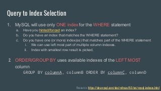 Query to Index Selection
1. MySQL will use only ONE index for the WHERE statement
a. Have you hinted/forced an index?
b. Do you have an index that matches the WHERE statement?
c. Do you have one (or more) index(es) that matches part of the WHERE statement
i. We can use left most part of multiple column indexes.
ii. Index with smallest row result is picked.
2. ORDER/GROUP BY uses available indexes of the LEFT MOST
column
GROUP BY columnA, columnB ORDER BY columnC, columnD
Resource: https://dev.mysql.com/doc/refman/8.0/en/mysql-indexes.html
 