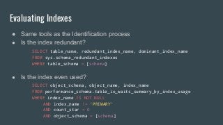 Evaluating Indexes
● Same tools as the Identification process
● Is the index redundant?
SELECT table_name, redundant_index_name, dominant_index_name
FROM sys.schema_redundant_indexes
WHERE table_schema = [schema]
● Is the index even used?
SELECT object_schema, object_name, index_name
FROM performance_schema.table_io_waits_summary_by_index_usage
WHERE index_name IS NOT NULL
AND index_name != 'PRIMARY'
AND count_star = 0
AND object_schema = [schema]
 