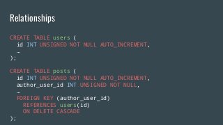 Relationships
CREATE TABLE users (
id INT UNSIGNED NOT NULL AUTO_INCREMENT,
…
);
CREATE TABLE posts (
id INT UNSIGNED NOT NULL AUTO_INCREMENT,
author_user_id INT UNSIGNED NOT NULL,
…
FOREIGN KEY (author_user_id)
REFERENCES users(id)
ON DELETE CASCADE
);
 