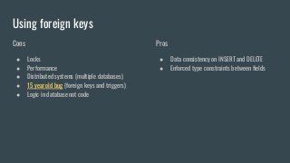 Using foreign keys
Cons
● Locks
● Performance
● Distributed systems (multiple databases)
● 15 year old bug (foreign keys and triggers)
● Logic in database not code
Pros
● Data consistency on INSERT and DELETE
● Enforced type constraints between ﬁelds
 