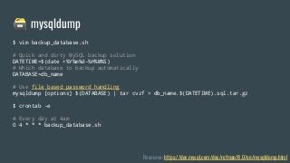 🗃 mysqldump
Resource: https://dev.mysql.com/doc/refman/8.0/en/mysqldump.html
$ vim backup_database.sh
# Quick and dirty MySQL backup solution
DATETIME=$(date +%Y%m%d-%H%M%S)
# Which database to backup automatically
DATABASE=db_name
# Use file based password handling
mysqldump [options] $(DATABASE) | tar cvzf > db_name.$(DATETIME).sql.tar.gz
$ crontab -e
# Every day at 4am
0 4 * * * backup_database.sh
 