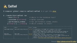 🕵 Cadfael
Resource: https://github.com/xsist10/cadfael
$ composer global require cadfael/cadfael # or get the phar
$ ./vendor/bin/cadfael run
--host [host] # Where is the database host?
--username [username] # MySQL username
--performance_schema # Run performance schema checks
[schema1] [...schema2] # Which schemas to check?
+----------------------+-------------------------------+---------+--------------------------------------------------------------------------------------+
| Check | Entity | Status | Message |
+----------------------+-------------------------------+---------+--------------------------------------------------------------------------------------+
| SaneInnoDbPrimaryKey | table_with_insane_primary_key | Warning | In InnoDB tables, the PRIMARY KEY is appended to other indexes. |
| | | | If the PRIMARY KEY is big, other indexes will use more space. |
| | | | Maybe turn your PRIMARY KEY into UNIQUE and add an auto_increment PRIMARY KEY. |
| | | | Reference: https://dev.mysql.com/doc/refman/5.7/en/innodb-index-types.html |
| EmptyTable | empty_table | Warning | Table contains no records. |
| RedundantIndexes | table_with_insane_primary_key | Concern | Redundant index `full_name` (superseded by `full_name_height_in_cm`). |
| | | | A redundant index can probably drop it (unless it's a UNIQUE, in which case the |
| | | | dominant index might be a better candidate for reworking). |
| | | | Reference: https://dev.mysql.com/doc/refman/8.0/en/sys-schema-redundant-indexes.html |
+----------------------+-------------------------------+---------+--------------------------------------------------------------------------------------+
 