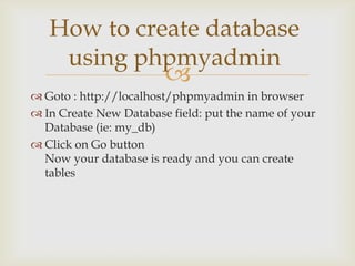 How to create database
using phpmyadmin



 Goto : http://localhost/phpmyadmin in browser
 In Create New Database field: put the name of your
Database (ie: my_db)
 Click on Go button
Now your database is ready and you can create
tables

 