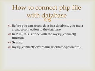 How to connect php file
with database



 Before you can access data in a database, you must
create a connection to the database.
 In PHP, this is done with the mysql_connect()
function.
 Syntax:
 mysql_connect(servername,username,password);

 