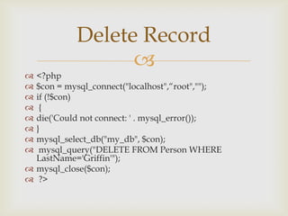 Delete Record


<?php
$con = mysql_connect("localhost",“root","");
if (!$con)
{
die('Could not connect: ' . mysql_error());
}
mysql_select_db("my_db", $con);
mysql_query("DELETE FROM Person WHERE
LastName='Griffin'");
 mysql_close($con);
 ?>









 