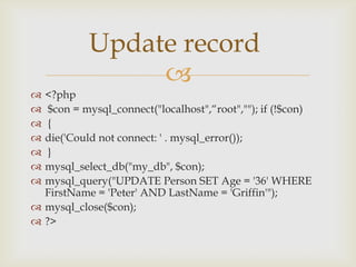 Update record

<?php
$con = mysql_connect("localhost",“root",""); if (!$con)
{
die('Could not connect: ' . mysql_error());
}
mysql_select_db("my_db", $con);
mysql_query("UPDATE Person SET Age = '36' WHERE
FirstName = 'Peter' AND LastName = 'Griffin'");
 mysql_close($con);
 ?>








 