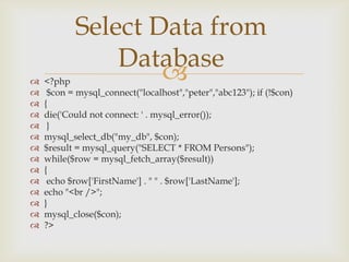 














Select Data from
Database


<?php
$con = mysql_connect("localhost","peter","abc123"); if (!$con)
{
die('Could not connect: ' . mysql_error());
}
mysql_select_db("my_db", $con);
$result = mysql_query("SELECT * FROM Persons");
while($row = mysql_fetch_array($result))
{
echo $row['FirstName'] . " " . $row['LastName'];
echo "<br />";
}
mysql_close($con);
?>

 
