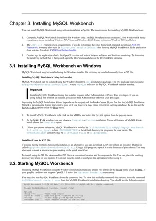 Chapter 3. Installing MySQL Workbench
You can install MySQL Workbench using with an installer or a Zip file. The requirements for installing MySQL Workbench are:
1. Currently, MySQL Workbench is available for Windows only. MySQL Workbench runs on recent 32-bit Windows NT based
operating systems, including Windows XP, Vista, and Windows 2003. It does not run on Windows 2000 and below.
2. The .Net 2.0 Framework is a requirement. If you do not already have this framework installed, download .NET 2.0
Framework. You may also need the VS2005.net Redistributable but first try MySQL Workbench. If the application
does not start download VS2005.net Redistributable.
3. On start up, the application checks the OpenGL version and selects between software and hardware rendering. To determine
the rendering method that is being used, open the HELP menu and choose the SYSTEM INFO submenu.
3.1. Installing MySQL Workbench on Windows
MySQL Workbench may be installed using the Windows installer file or it may be installed manually from a ZIP file.
Installing MySQL Workbench Using the Installer
MySQL Workbench can be installed using the Windows Installer (.msi) installation package. The MSI package bears the name
mysql-workbench-version-win32.msi, where version indicates the MySQL Workbench version number.
Important
Installing MySQL Workbench using the installer requires either Administrator or Power User privileges. If you are
using the Zip file without an installer, you do not need Administrator or Power User privileges.
Improving the MySQL Installation Wizard depends on the support and feedback of users. If you find that the MySQL Installation
Wizard is lacking some feature important to you, or if you discover a bug, please report it in our bugs database. To do this use the
REPORT A BUG option under the HELP menu.
1. To install MySQL Workbench, right click on the MSI file and select the INSTALL option from the pop-up menu.
2. At the SETUP TYPE window you may choose a Complete or Custom installation. To use all features of MySQL Work-
bench choose the Complete option.
3. Unless you choose otherwise, MySQL Workbench is installed in C:%PROGRAMFILES%MySQLMySQL Workbench
5.0 edition_type, where %PROGRAMFILES% is the default directory for programs for your locale. The
%PROGRAMFILES% directory may be C:Program Files or C:programme.
Installing From the ZIP File
If you are having problems running the installer, as an alternative, you can download a ZIP file without an installer. That file is
called mysql-workbench-version-win32.zip. Using a ZIP program, unpack it to the directory of your choice. You may
also want to create a shortcut on your desktop or the quick launch bar.
To install using the ZIP file, download the ZIP file to a convenient location and decompress the file. You can place the resulting
directory anywhere on you system. You do not need to install or configure the application before using it.
3.2. Starting MySQL Workbench
Installing MySQL Workbench using the Windows installer automatically creates two entries in the START menu under MYSQL. If
your graphic card does not support OpenGL 1.5 select the Software Rendering menu entry.
You may also start MySQL Workbench from the command line. To view the available command-line options, issue the command
MySQLWorkbench -help | more from the MySQL Workbench installation directory. You should see the following output:
MySQL Workbench 5.0.14 SE Beta. (C) 2006-2008 by MySQL AB. All rights reserved.
Usage: MySQLWorkbench [options] [model file]
Options
-help (-h) ...... Print this output
-open filename .. Open the given filename at startup
-nologo ......... Do not display the splash screen
-verbose (-v) ... Print verbose output in the GRT Shell
3
 