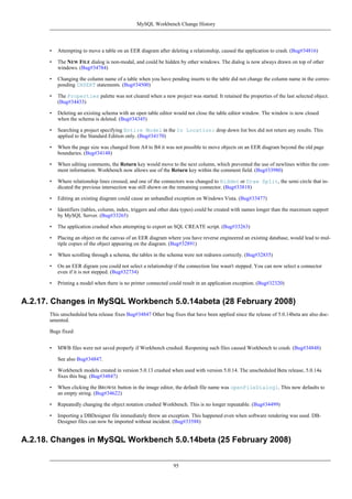 • Attempting to move a table on an EER diagram after deleting a relationship, caused the application to crash. (Bug#34816)
• The NEW FILE dialog is non-modal, and could be hidden by other windows. The dialog is now always drawn on top of other
windows. (Bug#34784)
• Changing the column name of a table when you have pending inserts to the table did not change the column name in the corres-
ponding INSERT statements. (Bug#34500)
• The Properties palette was not cleared when a new project was started. It retained the properties of the last selected object.
(Bug#34433)
• Deleting an existing schema with an open table editor would not close the table editor window. The window is now closed
when the schema is deleted. (Bug#34345)
• Searching a project specifying Entire Model in the In Location: drop down list box did not return any results. This
applied to the Standard Edition only. (Bug#34170)
• When the page size was changed from A4 to B4 it was not possible to move objects on an EER diagram beyond the old page
boundaries. (Bug#34148)
• When editing comments, the Return key would move to the next column, which prevented the use of newlines within the com-
ment information. Workbench now allows use of the Return key within the comment field. (Bug#33980)
• Where relationship lines crossed, and one of the connectors was changed to Hidden or Draw Split, the semi circle that in-
dicated the previous intersection was still shown on the remaining connector. (Bug#33818)
• Editing an existing diagram could cause an unhandled exception on Windows Vista. (Bug#33477)
• Identifiers (tables, column, index, triggers and other data types) could be created with names longer than the maximum support
by MySQL Server. (Bug#33265)
• The application crashed when attempting to export an SQL CREATE script. (Bug#33263)
• Placing an object on the canvas of an EER diagram where you have reverse engineered an existing database, would lead to mul-
tiple copies of the object appearing on the diagram. (Bug#32891)
• When scrolling through a schema, the tables in the schema were not redrawn correctly. (Bug#32835)
• On an EER digram you could not select a relationship if the connection line wasn't stepped. You can now select a connector
even if it is not stepped. (Bug#32734)
• Printing a model when there is no printer connected could result in an application exception. (Bug#32320)
A.2.17. Changes in MySQL Workbench 5.0.14abeta (28 February 2008)
This unscheduled beta release fixes Bug#34847 Other bug fixes that have been applied since the release of 5.0.14beta are also doc-
umented.
Bugs fixed:
• MWB files were not saved properly if Workbench crashed. Reopening such files caused Workbench to crash. (Bug#34848)
See also Bug#34847.
• Workbench models created in version 5.0.13 crashed when used with version 5.0.14. The unscheduled Beta release, 5.0.14a
fixes this bug. (Bug#34847)
• When clicking the BROWSE button in the image editor, the default file name was openFileDialog1. This now defaults to
an empty string. (Bug#34622)
• Repeatedly changing the object notation crashed Workbench. This is no longer repeatable. (Bug#34499)
• Importing a DBDesigner file immediately threw an exception. This happened even when software rendering was used. DB-
Designer files can now be imported without incident. (Bug#33588)
A.2.18. Changes in MySQL Workbench 5.0.14beta (25 February 2008)
MySQL Workbench Change History
95
 