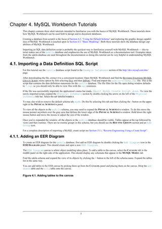 Chapter 4. MySQL Workbench Tutorials
This chapter contains three short tutorials intended to familiarize you with the basics of MySQL Workbench. These tutorials show
how MySQL Workbench can be used both to design and to document databases.
Creating a database from scratch is the focus of Section 4.2, “Using the Default Schema” and exploring the graphic design capabil-
ities of MySQL Workbench is touched upon in Section 4.3, “Basic Modeling”. Both these tutorials show the database design cap-
abilities of MySQL Workbench
Importing an SQL data definition script is probably the quickest way to familiarize yourself with MySQL Workbench — this tu-
torial makes use of the sakila database and emphasizes the use of MySQL Workbench as a documentation tool. Examples taken
from the sakila database are used throughout the documentation so doing this tutorial can be very helpful in understanding MySQL
Workbench.
4.1. Importing a Data Definition SQL Script
For this tutorial use the sakila database script found in the Example Databases section of the http://dev.mysql.com/doc/
page.
After downloading the file, extract it to a convenient location. Open MySQL Workbench and find the REVERSE ENGINEER MYSQL
CREATE SCRIPT menu option by first selecting FILE and then IMPORT. Find and import the sakila-schema.sql file. This is the
script that contains the data definition statements for the sakila database. The file filter for the file open dialog window defaults
to *.sql so you should only be able to view files with the sql extension.
If the file was successfully imported, the application's status bar reads, Import MySQL Create Script done. To view the
newly imported script, expand the Physical Schemata section by double clicking the arrow on the left of the Physical
Schemata title bar. Select the tab labelled SAKILA.
Yo may also wish to remove the default schema tab, mydb. Do this by selecting this tab and then clicking the - button on the upper
right in the PHYSICAL SCHEMATA panel.
To view all the objects in the sakila schema, you may need to expand the PHYSICAL SCHEMATA window. To do this move the
mouse pointer anywhere over the gray area that defines the lower edge of the PHYSICAL SCHEMATA window. Hold down the right
mouse button and move the mouse to adjust the size of the window.
Once you've expanded the window, all the objects in the sakila database should be visible. Tables appear at the top followed by
views and then routines. There are no routine groups in this schema, but you should see the ROUTINE GROUPS section and an Add
Group icon.
For a complete description of importing a MySQL create script see Section 15.1, “Reverse Engineering Using a Create Script”.
4.1.1. Adding an EER Diagram
To create an EER diagram for the sakila database, first add an EER diagram by double clicking the Add Diagram icon in the
EER DIAGRAMS panel. This should create and open a new EER Diagram.
The EER Diagram canvas is where object modeling takes place. To add a table to the canvas, select the CATALOG tab in the
middle panel on the right side of the application. This should display any schemata that appear in the MYSQL MODEL tab.
Find the sakila schema and expand the view of its objects by clicking the + button to the left of the schema name. Expand the tables
list in the same way.
You can add tables to the EER canvas by picking them up from the CATALOG panel and placing them on the canvas. Drop the ad-
dress table and the city table onto the canvas.
Figure 4.1. Adding tables to the canvas
5
 