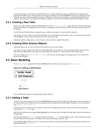To rename the schema, use the text box labeled NAME. Once you have renamed the schema a lightning bolt icon appears right
aligned in the NAME text box, indicating that other changes are pending. Click in the COMMENTS text area and a dialog box opens
asking if you wish to rename all schema occurrences. Clicking YES ensures that your changes are propagated throughout the ap-
plication. Add comments to the database and change the collation if you wish. Close the schema editor by clicking the X button.
4.2.1. Creating a New Table
Create a new table by double clicking the ADD TABLE icon in the Physical Schemata panel. Doing this opens the table editor
docked at the bottom of the application. If you wish, you can undock or dock this editor in exactly the same way as the schema ed-
itor window.
Use the first tab of the table editor to change the name, collation, and engine. You may also add a comment.
Add columns to the new table by selecting the COLUMNS tab. Use the default column name or enter a new name of your choosing.
Use the Tab key to move to the next column and set the column's data type.
Altering the table by adding indexes or other features is also easily done using the table editor.
4.2.2. Creating Other Schema Objects
Additional objects such as views or routines can be added in the same way as tables.
Any objects you have created can be found in the CATALOG palette on the right. To view these schema objects select the CATA-
LOG tab in the middle palette on the right. View all the objects by clicking the + button to the left of the schema name.
Save your changes to a MySQL Workbench Models file (mwb) by choosing SAVE from the FILE menu or by using the key-
board command Ctrl S.
4.3. Basic Modeling
On the MySQL Model page double click the ADD DIAGRAM icon. This creates and opens a new EER Diagram.
Figure 4.3. Adding an EER Diagram
From an EER diagram page you can graphically design a database.
4.3.1. Adding a Table
The tools in the vertical toolbar on the left of the EER DIAGRAM tab are used for designing an EER diagram. Start by creating a ta-
ble using the table tool. The table tool is the rectangular grid in the middle of the vertical toolbar. Mousing over it shows the mes-
sage, Place a New Table (T).
Clicking on this tool changes the mouse pointer to a hand with a rectangular grid. Create a table on the canvas by clicking any-
where on the EER Diagram grid.
Right click the table and choose EDIT IN NEW WINDOW from the pop-up menu. This opens the table editor, docked at the bottom of
the application.
The table name defaults to table1. Change the name by entering invoice into the NAME: text box. Notice that the name of the
tab in the table editor and the name of the table on the canvas, both change to this new value.
Pressing Tab or Enter while the cursor is in the table name text box, selects the COLUMNS tab of the table editor and creates a de-
fault column named, idinvoice.
MySQL Workbench Tutorials
7
 