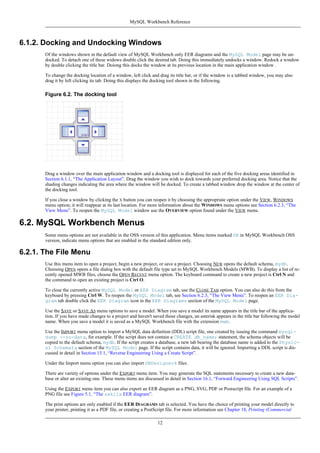 6.1.2. Docking and Undocking Windows
Of the windows shown in the default view of MySQL Workbench only EER diagrams and the MySQL Model page may be un-
docked. To detach one of these widows double click the desired tab. Doing this immediately undocks a window. Redock a window
by double clicking the title bar. Doiong this docks the window at its previous location in the main application window .
To change the docking location of a window, left click and drag its title bar, or if the window is a tabbed window, you may also
drag it by left clicking its tab. Doing this displays the docking tool shown in the following.
Figure 6.2. The docking tool
Drag a window over the main application window and a docking tool is displayed for each of the five docking areas identified in
Section 6.1.1, “The Application Layout”. Drag the window you wish to dock towards your preferred docking area. Notice that the
shading changes indicating the area where the window will be docked. To create a tabbed window drop the window at the center of
the docking tool.
If you close a window by clicking the X button you can reopen it by choosing the appropriate option under the VIEW, WINDOWS
menu option; it will reappear at its last location. For more information about the WINDOWS menu options see Section 6.2.3, “The
View Menu”. To reopen the MySQL Model window use the OVERVIEW option found under the VIEW menu.
6.2. MySQL Workbench Menus
Some menu options are not available in the OSS version of this application. Menu items marked SE in MySQL Workbench OSS
version, indicate menu options that are enabled in the standard edition only.
6.2.1. The File Menu
Use this menu item to open a project, begin a new project, or save a project. Choosing NEW opens the default schema, mydb.
Choosing OPEN opens a file dialog box with the default file type set to MySQL Workbench Models (MWB). To display a list of re-
cently opened MWB files, choose the OPEN RECENT menu option. The keyboard command to create a new project is Ctrl N and
the command to open an existing project is Ctrl O.
To close the currently active MySQL Model or EER Diagram tab, use the CLOSE TAB option. You can also do this from the
keyboard by pressing Ctrl W. To reopen the MySQL Model tab, see Section 6.2.3, “The View Menu”. To reopen an EER Dia-
gram tab double click the EER Diagram icon in the EER Diagrams section of the MySQL Model page.
Use the SAVE or SAVE AS menu options to save a model. When you save a model its name appears in the title bar of the applica-
tion. If you have made changes to a project and haven't saved those changes, an asterisk appears in the title bar following the model
name. When you save a model it is saved as a MySQL Workbench file with the extension mwb.
Use the IMPORT menu option to import a MySQL data definition (DDL) script file, one created by issuing the command mysql-
dump --no-data, for example. If the script does not contain a CREATE db_name; statement, the schema objects will be
copied to the default schema, mydb. If the script creates a database, a new tab bearing the database name is added to the Physic-
al Schemata section of the MySQL Model page. If the script contains data, it will be ignored. Importing a DDL script is dis-
cussed in detail in Section 15.1, “Reverse Engineering Using a Create Script”.
Under the Import menu option you can also import DBDesigner4 files.
There are variety of options under the EXPORT menu item. You may generate the SQL statements necessary to create a new data-
base or alter an existing one. These menu items are discussed in detail in Section 16.1, “Forward Engineering Using SQL Scripts”.
Using the EXPORT menu item you can also export an EER diagram as a PNG, SVG, PDF or Postscript file. For an example of a
PNG file see Figure 5.1, “The sakila EER diagram”.
The print options are only enabled if the EER DIAGRAMS tab is selected. You have the choice of printing your model directly to
your printer, printing it as a PDF file, or creating a PostScript file. For more information see Chapter 18, Printing (Commercial
MySQL Workbench Reference
12
 