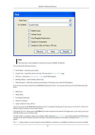 Note
This menu item is only available in commercial versions of MySQL Workbench.
You can search the following locations:
• Entire Model – Search the entire model.
• Current View – Search the current view only. This may be the MySQL Model page.
• All Views – Search the MySQL Model Page and all EER diagrams.
• Database Objects – Search database objects only.
• Selected Figures – Search the currently selected objects. This feature only works for EER diagrams.
Enter the text you wish to search for in the FIND TEXT drop down list box. You may also select any or all of the following check
boxes:
• Match Case
• Whole Word
• Use Regular Expression
• Search in Comments
• Search in SQL for Views, SPs etc.
Any text you enter into the FIND TEXT drop down list box is retained for the duration of your session. Use the NEXT or PREVIOUS
buttons to find occurrences of your search criterion.
Clicking the FIND ALL button opens a FIND RESULTS window anchored at the bottom of the application. If you wish, you may un-
dock this window as you would any other.
Use this window to navigate to objects. For example, double clicking the Description of an object located on an EER diagram
navigates to the specific diagram and selects the object. Notice that the properties of the object are displayed in the Properties
palette.
The Find dialog window can also be opened using the Ctrl F key combination. Use Ctrl G to find the next occurrence and Ctrl
MySQL Workbench Reference
14
 