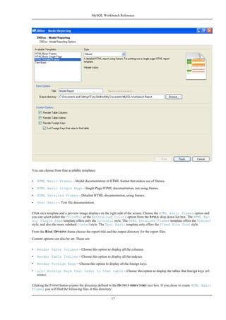 You can choose from four available templates:
• HTML Basic Frames – Model documentation in HTML format that makes use of frames.
• HTML Basic Single Page – Single Page HTML documentation, not using frames.
• HTML Detailed Frames – Detailed HTML documentation, using frames.
• Text Basic – Text file documentation.
Click on a template and a preview image displays on the right side of the screen. Choose the HTML Basic Frames option and
you can select either the Colorful or the Restrained Colors option from the STYLE drop down list box. The HTML Ba-
sic Single Page template offers only the Colorful style. The HTML Detailed Frames template offers the Vibrant
style, and also the more subdued Coated style. The Text Basic template only offers the Fixed Size Font style.
From the BASE OPTIONS frame choose the report title and the output directory for the report files.
Content options can also be set. These are:
• Render Table Columns – Choose this option to display all the columns.
• Render Table Indices – Choose this option to display all the indexes.
• Render Foreign Keys – Choose this option to display all the foreign keys.
• List Foreign Keys that refer to that table – Choose this option to display the tables that foreign keys ref-
erence.
Clicking the FINISH button creates the directory defined in the OUTPUT DIRECTORY text box. If you chose to create HTML Basic
Frames you will find the following files in this directory:
MySQL Workbench Reference
17
 