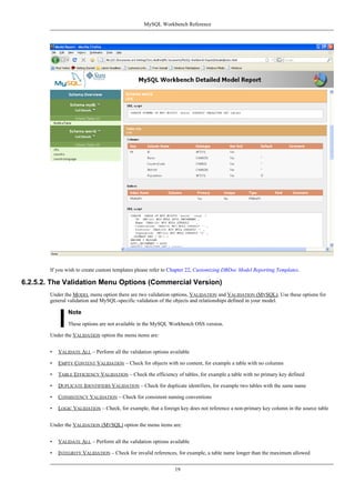 If you wish to create custom templates please refer to Chapter 22, Customizing DBDoc Model Reporting Templates.
6.2.5.2. The Validation Menu Options (Commercial Version)
Under the MODEL menu option there are two validation options, VALIDATION and VALIDATION (MYSQL). Use these options for
general validation and MySQL-specific validation of the objects and relationships defined in your model.
Note
These options are not available in the MySQL Workbench OSS version.
Under the VALIDATION option the menu items are:
• VALIDATE ALL – Perform all the validation options available
• EMPTY CONTENT VALIDATION – Check for objects with no content, for example a table with no columns
• TABLE EFFICIENCY VALIDATION – Check the efficiency of tables, for example a table with no primary key defined
• DUPLICATE IDENTIFIERS VALIDATION – Check for duplicate identifiers, for example two tables with the same name
• CONSISTENCY VALIDATION – Check for consistent naming conventions
• LOGIC VALIDATION – Check, for example, that a foreign key does not reference a non-primary key column in the source table
Under the VALIDATION (MYSQL) option the menu items are:
• VALIDATE ALL – Perform all the validation options available
• INTEGRITY VALIDATION – Check for invalid references, for example, a table name longer than the maximum allowed
MySQL Workbench Reference
19
 