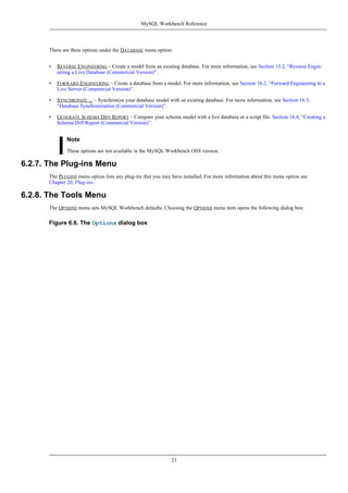 There are three options under the DATABASE menu option:
• REVERSE ENGINEERING – Create a model from an existing database. For more information, see Section 15.2, “Reverse Engin-
eering a Live Database (Commercial Version)”.
• FORWARD ENGINEERING – Create a database from a model. For more information, see Section 16.2, “Forward Engineering to a
Live Server (Commercial Version)”.
• SYNCHRONIZE ... – Synchronize your database model with an existing database. For more information, see Section 16.3,
“Database Synchronization (Commercial Version)”.
• GENERATE SCHEMA DIFF REPORT – Compare your schema model with a live database or a script file. Section 16.4, “Creating a
Schema Diff Report (Commercial Version)”.
Note
These options are not available in the MySQL Workbench OSS version.
6.2.7. The Plug-ins Menu
The PLUGINS menu option lists any plug-ins that you may have installed. For more information about this menu option see
Chapter 20, Plug-ins.
6.2.8. The Tools Menu
The OPTIONS menu sets MySQL Workbench defaults. Choosing the OPTIONS menu item opens the following dialog box:
Figure 6.6. The Options dialog box
MySQL Workbench Reference
21
 