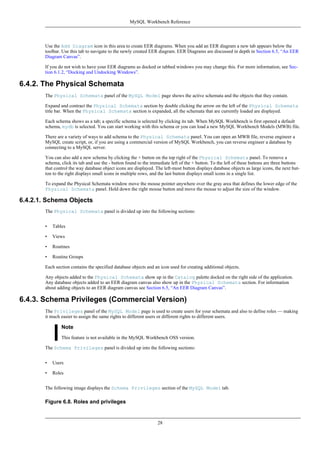 Use the Add Diagram icon in this area to create EER diagrams. When you add an EER diagram a new tab appears below the
toolbar. Use this tab to navigate to the newly created EER diagram. EER Diagrams are discussed in depth in Section 6.5, “An EER
Diagram Canvas”.
If you do not wish to have your EER diagrams as docked or tabbed windows you may change this. For more information, see Sec-
tion 6.1.2, “Docking and Undocking Windows”.
6.4.2. The Physical Schemata
The Physical Schemata panel of the MySQL Model page shows the active schemata and the objects that they contain.
Expand and contract the Physical Schemata section by double clicking the arrow on the left of the Physical Schemata
title bar. When the Physical Schemata section is expanded, all the schemata that are currently loaded are displayed.
Each schema shows as a tab; a specific schema is selected by clicking its tab. When MySQL Workbench is first opened a default
schema, mydb is selected. You can start working with this schema or you can load a new MySQL Workbench Models (MWB) file.
There are a variety of ways to add schema to the Physical Schemata panel. You can open an MWB file, reverse engineer a
MySQL create script, or, if you are using a commercial version of MySQL Workbench, you can reverse engineer a database by
connecting to a MySQL server.
You can also add a new schema by clicking the + button on the top right of the Physical Schemata panel. To remove a
schema, click its tab and use the - button found to the immediate left of the + button. To the left of these buttons are three buttons
that control the way database object icons are displayed. The left-most button displays database objects as large icons, the next but-
ton to the right displays small icons in multiple rows, and the last button displays small icons in a single list.
To expand the Physical Schemata window move the mouse pointer anywhere over the gray area that defines the lower edge of the
Physical Schemata panel. Hold down the right mouse button and move the mouse to adjust the size of the window.
6.4.2.1. Schema Objects
The Physical Schemata panel is divided up into the following sections:
• Tables
• Views
• Routines
• Routine Groups
Each section contains the specified database objects and an icon used for creating additional objects.
Any objects added to the Physical Schemata show up in the Catalog palette docked on the right side of the application.
Any database objects added to an EER diagram canvas also show up in the Physical Schemata section. For information
about adding objects to an EER diagram canvas see Section 6.5, “An EER Diagram Canvas”.
6.4.3. Schema Privileges (Commercial Version)
The Privileges panel of the MySQL Model page is used to create users for your schemata and also to define roles — making
it much easier to assign the same rights to different users or different rights to different users.
Note
This feature is not available in the MySQL Workbench OSS version.
The Schema Privileges panel is divided up into the following sections:
• Users
• Roles
The following image displays the Schema Privileges section of the MySQL Model tab.
Figure 6.8. Roles and privileges
MySQL Workbench Reference
28
 