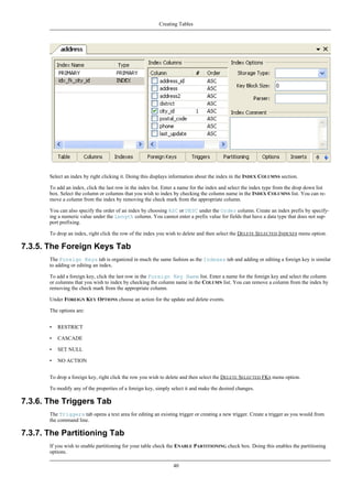 Select an index by right clicking it. Doing this displays information about the index in the INDEX COLUMNS section.
To add an index, click the last row in the index list. Enter a name for the index and select the index type from the drop down list
box. Select the column or columns that you wish to index by checking the column name in the INDEX COLUMNS list. You can re-
move a column from the index by removing the check mark from the appropriate column.
You can also specify the order of an index by choosing ASC or DESC under the Order column. Create an index prefix by specify-
ing a numeric value under the Length column. You cannot enter a prefix value for fields that have a data type that does not sup-
port prefixing.
To drop an index, right click the row of the index you wish to delete and then select the DELETE SELECTED INDEXES menu option.
7.3.5. The Foreign Keys Tab
The Foreign Keys tab is organized in much the same fashion as the Indexes tab and adding or editing a foreign key is similar
to adding or editing an index.
To add a foreign key, click the last row in the Foreign Key Name list. Enter a name for the foreign key and select the column
or columns that you wish to index by checking the column name in the COLUMN list. You can remove a column from the index by
removing the check mark from the appropriate column.
Under FOREIGN KEY OPTIONS choose an action for the update and delete events.
The options are:
• RESTRICT
• CASCADE
• SET NULL
• NO ACTION
To drop a foreign key, right click the row you wish to delete and then select the DELETE SELECTED FKS menu option.
To modify any of the properties of a foreign key, simply select it and make the desired changes.
7.3.6. The Triggers Tab
The Triggers tab opens a text area for editing an existing trigger or creating a new trigger. Create a trigger as you would from
the command line.
7.3.7. The Partitioning Tab
If you wish to enable partitioning for your table check the ENABLE PARTITIONING check box. Doing this enables the partitioning
options.
Creating Tables
40
 