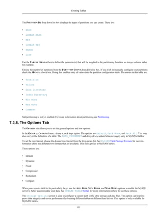 The PARTITION BY drop down list box displays the types of partitions you can create. These are:
• HASH
• LINEAR HASH
• KEY
• LINEAR KEY
• RANGE
• LIST
Use the PARAMETERS text box to define the parameter(s) that will be supplied to the partitioning function, an integer column value
for example.
Choose the number of partitions from the PARTITION COUNT drop down list box. If you wish to manually configure your partitions
check the MANUAL check box. Doing this enables entry of values into the partition configuration table. The entries in this table are;
• Partition
• Values
• Data Directory
• Index Directory
• Min Rows
• Max Rows
• Comment
Subpartitioning is not yet enabled. For more information about partitioning see Partitioning.
7.3.8. The Options Tab
The OPTIONS tab allows you to set the general options and row options.
In the GENERAL OPTIONS frame, choose a pack keys option. The options are Default, Pack None, and Pack All. You may
also encrypt the definition of a table. The AUTO_INCREMENT and delayed key update behaviors apply only to MyISAM tables.
To set the row format, choose the desired row format from the drop-down list. See MyISAM Table Storage Formats for more in-
formation about the different row formats that are available. This only applies to MyISAM tables.
These options are:
• Default
• Dynamic
• Fixed
• Compressed
• Redundant
• Compact
When you expect a table to be particularly large, use the AVG. ROW, MIN. ROWS, and MAX. ROWS options to enable the MySQL
server to better accommodate your data. See CREATE TABLE Syntax for more information on how to use these options.
The Storage Options section is used to configure a custom path to the table storage and data files. This option can help im-
prove data integrity and server performance by locating different tables on different hard drives. This option is only available for
MyISAM tables.
Creating Tables
41
 