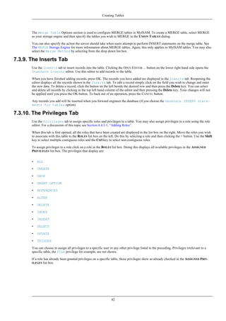 The Merge Table Options section is used to configure MERGE tables in MyISAM. To create a MERGE table, select MERGE
as your storage engine and then specify the tables you wish to MERGE in the UNION TABLES dialog.
You can also specify the action the server should take when users attempt to perform INSERT statements on the merge table. See
The MERGE Storage Engine for more information about MERGE tables. Again, this only applies to MyISAM tables. You may also
select the Merge Method by selecting from the drop down list box.
7.3.9. The Inserts Tab
Use the Inserts tab to insert records into the table. Clicking the OPEN EDITOR ... button on the lower right hand side opens the
Standard Inserts editor. Use this editor to add records to the table.
When you have finished adding records, press OK. The records you have added are displayed in the Inserts tab. Reopening the
editor displays all the records shown in the Inserts tab. To edit a record simply click on the field you wish to change and enter
the new data. To delete a record, click the button on the left beside the desired row and then press the Delete key. You can select
and delete all records by clicking in the top left hand column of the editor and then pressing the Delete key. Your changes will not
be applied until you press the OK button. To back out of an operation, press the CANCEL button.
Any records you add will be inserted when you forward engineer the database (if you choose the Generate INSERT state-
ments for tables option).
7.3.10. The Privileges Tab
Use the Privileges tab to assign specific roles and privileges to a table. You may also assign privileges to a role using the role
editor. For a discussion of this topic see Section 6.4.3.1, “Adding Roles”.
When this tab is first opened, all the roles that have been created are displayed in the list box on the right. Move the roles you wish
to associate with this table to the ROLES list box on the left. Do this by selecting a role and then clicking the < button. Use the Shift
key to select multiple contiguous roles and the Ctrl key to select non-contiguous roles.
To assign privileges to a role click on a role in the ROLES list box. Doing this displays all available privileges in the ASSIGNED
PRIVILEGES list box. The privileges that display are:
• ALL
• CREATE
• DROP
• GRANT OPTION
• REFERENCES
• ALTER
• DELETE
• INDEX
• INSERT
• SELECT
• UPDATE
• TRIGGER
You can choose to assign all privileges to a specific user or any other privilege listed in the preceding. Privileges irrelevant to a
specific table, the FILE privilege for example, are not shown.
If a role has already been granted privileges on a specific table, those privileges show as already checked in the ASSIGNED PRIV-
ILEGES list box.
Creating Tables
42
 