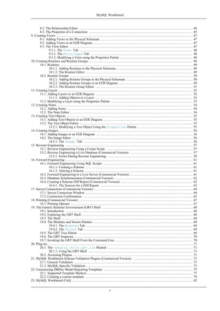 8.2. The Relationship Editor ....................................................................................................... 44
8.3. The Properties of a Connection .............................................................................................. 45
9. Creating Views ........................................................................................................................... 47
9.1. Adding Views to the Physical Schemata ................................................................................... 47
9.2. Adding Views to an EER Diagram .......................................................................................... 47
9.3. The View Editor ............................................................................................................... 47
9.3.1. The View Tab ...................................................................................................... 48
9.3.2. The Privileges Tab ............................................................................................ 48
9.3.3. Modifying a View using the Properties Palette .................................................................. 48
10. Creating Routines and Routine Groups .............................................................................................. 49
10.1. Routines ....................................................................................................................... 49
10.1.1. Adding Routines to the Physical Schemata ..................................................................... 49
10.1.2. The Routine Editor ................................................................................................. 49
10.2. Routine Groups ............................................................................................................... 50
10.2.1. Adding Routine Groups to the Physical Schemata ............................................................ 50
10.2.2. Adding Routine Groups to an EER Diagram ................................................................... 50
10.2.3. The Routine Group Editor ........................................................................................ 51
11. Creating Layers ......................................................................................................................... 52
11.1. Adding Layers to an EER Diagram ........................................................................................ 52
11.1.1. Adding Objects to a Layer ........................................................................................ 52
11.2. Modifying a Layer using the Properties Palette .......................................................................... 53
12. Creating Notes .......................................................................................................................... 54
12.1. Adding Notes ................................................................................................................. 54
12.2. The Note Editor ............................................................................................................... 54
13. Creating Text Objects .................................................................................................................. 55
13.1. Adding Text Objects to an EER Diagram ................................................................................. 55
13.2. The Text Object Editor ...................................................................................................... 55
13.2.1. Modifying a Text Object Using the Properties Palette .................................................. 55
14. Creating Images ......................................................................................................................... 56
14.1. Adding Images to an EER Diagram ....................................................................................... 56
14.2. The Image Editor ............................................................................................................. 56
14.2.1. The Image Tab ................................................................................................... 56
15. Reverse Engineering ................................................................................................................... 57
15.1. Reverse Engineering Using a Create Script .............................................................................. 57
15.2. Reverse Engineering a Live Database (Commercial Version) ......................................................... 57
15.2.1. Errors During Reverse Engineering ............................................................................. 59
16. Forward Engineering ................................................................................................................... 61
16.1. Forward Engineering Using SQL Scripts ................................................................................. 61
16.1.1. Creating a Schema ................................................................................................. 61
16.1.2. Altering a Schema ................................................................................................. 61
16.2. Forward Engineering to a Live Server (Commercial Version) ......................................................... 61
16.3. Database Synchronization (Commercial Version) ....................................................................... 62
16.4. Creating a Schema Diff Report (Commercial Version) ................................................................. 62
16.4.1. The Sources for a Diff Report .................................................................................... 62
17. Server Connections (Commercial Version) ......................................................................................... 64
17.1. Server Connection Window ................................................................................................. 64
17.2. Connection Confirmation ................................................................................................... 65
18. Printing (Commercial Version) ....................................................................................................... 67
18.1. Printing Options .............................................................................................................. 67
19. The Generic Runtime Environment (GRT) Shell .................................................................................. 68
19.1. Introduction ................................................................................................................... 68
19.2. Exploring the GRT Shell .................................................................................................... 68
19.3. The Shell ...................................................................................................................... 68
19.4. The Modules and Structs Palettes .......................................................................................... 69
19.4.1. The Modules Tab ................................................................................................ 69
19.4.2. The Struct Tab .................................................................................................. 69
19.5. The GRT Tree Palette ....................................................................................................... 69
19.6. The GRT Inspector ........................................................................................................... 70
19.7. Invoking the GRT Shell From the Command Line ...................................................................... 70
20. Plug-ins .................................................................................................................................. 71
20.1. The catalog_utils.grt.lua Module ............................................................................. 71
20.1.1. Using the GRT Shell .............................................................................................. 71
20.2. Accessing Plugins ............................................................................................................ 71
21. MySQL Workbench Schema Validation Plugins (Commercial Version) ...................................................... 73
21.1. General Validation ........................................................................................................... 73
21.2. MySQL-Specific Validation ................................................................................................ 73
22. Customizing DBDoc Model Reporting Templates ................................................................................ 75
22.1. Supported Template Markers ............................................................................................... 77
22.2. Creating a custom template ................................................................................................. 79
23. MySQL Workbench FAQ ............................................................................................................. 82
MySQL Workbench
v
 