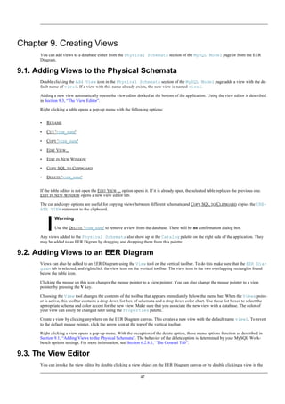 Chapter 9. Creating Views
You can add views to a database either from the Physical Schemata section of the MySQL Model page or from the EER
Diagram.
9.1. Adding Views to the Physical Schemata
Double clicking the Add View icon in the Physical Schemata section of the MySQL Model page adds a view with the de-
fault name of view1. If a view with this name already exists, the new view is named view2.
Adding a new view automatically opens the view editor docked at the bottom of the application. Using the view editor is described
in Section 9.3, “The View Editor”.
Right clicking a table opens a pop-up menu with the following options:
• RENAME
• CUT 'VIEW_NAME'
• COPY 'VIEW_NAME'
• EDIT VIEW...
• EDIT IN NEW WINDOW
• COPY SQL TO CLIPBOARD
• DELETE 'VIEW_NAME'
If the table editor is not open the EDIT VIEW ... option opens it. If it is already open, the selected table replaces the previous one.
EDIT IN NEW WINDOW opens a new view editor tab.
The cut and copy options are useful for copying views between different schemata and COPY SQL TO CLIPBOARD copies the CRE-
ATE VIEW statement to the clipboard.
Warning
Use the DELETE 'VIEW_NAME' to remove a view from the database. There will be no confirmation dialog box.
Any views added to the Physical Schemata also show up in the Catalog palette on the right side of the application. They
may be added to an EER Digram by dragging and dropping them from this palette.
9.2. Adding Views to an EER Diagram
Views can also be added to an EER Diagram using the View tool on the vertical toolbar. To do this make sure that the EER Dia-
gram tab is selected, and right click the view icon on the vertical toolbar. The view icon is the two overlapping rectangles found
below the table icon.
Clicking the mouse on this icon changes the mouse pointer to a view pointer. You can also change the mouse pointer to a view
pointer by pressing the V key.
Choosing the View tool changes the contents of the toolbar that appears immediately below the menu bar. When the Views point-
er is active, this toolbar contains a drop down list box of schemata and a drop down color chart. Use these list boxes to select the
appropriate schema and color accent for the new view. Make sure that you associate the new view with a database. The color of
your view can easily be changed later using the Properties palette.
Create a view by clicking anywhere on the EER Diagram canvas. This creates a new view with the default name view1. To revert
to the default mouse pointer, click the arrow icon at the top of the vertical toolbar.
Right clicking a view opens a pop-up menu. With the exception of the delete option, these menu options function as described in
Section 9.1, “Adding Views to the Physical Schemata”. The behavior of the delete option is determined by your MySQL Work-
bench options settings. For more information, see Section 6.2.8.1, “The General Tab”.
9.3. The View Editor
You can invoke the view editor by double clicking a view object on the EER Diagram canvas or by double clicking a view in the
47
 