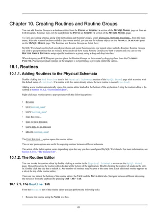Chapter 10. Creating Routines and Routine Groups
You can add Routine Groups to a database either from the PHYSICAL SCHEMATA section of the MYSQL MODEL page or from an
EER Diagram. Routines may only be added from the PHYSICAL SCHEMATA section of the MYSQL MODEL page.
To view an existing schema, along with its Routines and Routine Groups, select DATABASE, REVERSE ENGINEER... from the main
menu. After the schema has been added to the current model, you can see the schema objects on the PHYSICAL SCHEMATA panel
on the MYSQL MODEL page. The Routines and Routine Groups are listed there.
MySQL Workbench unifies both stored procedures and stored functions into one logical object called a Routine. Routine Groups
are used to group routines that are related. You can decide how many Routine Groups you want to create and you can use the
ROUTINE GROUP EDITOR to assign specific routines to a group, using a drag and drop interface.
When designing an EER Diagram you can place the Routine Groups on the canvas by dragging them from the CATALOG
PALETTE. Placing individual routines on the diagram is not permitted, as it would clutter the canvas.
10.1. Routines
10.1.1. Adding Routines to the Physical Schemata
Double clicking the Add Routine icon in the Physical Schemata section of the MySQL Model page adds a routine with
the default name of routine1. If a routine with this name already exists, the new routine is named routine2.
Adding a new routine automatically opens the routine editor docked at the bottom of the application. Using the routine editor is de-
scribed in Section 10.1.2, “The Routine Editor”.
Right clicking a routine opens a pop-up menu with the following options:
• RENAME
• CUT 'ROUTINE_NAME'
• COPY 'ROUTINE_NAME'
• EDIT ROUTINE...
• EDIT IN NEW WINDOW
• COPY SQL TO CLIPBOARD
• DELETE 'ROUTINE_NAME'
The EDIT ROUTINE ... option opens the routine editor.
The cut and paste options are useful for copying routines between different schemata.
The action of the delete option varies depending upon the way you have configured MySQL Workbench. For more information, see
Section 6.2.8.1, “The General Tab”.
10.1.2. The Routine Editor
You can invoke the routine editor by double clicking a routine in the Physical Schemata section on the MySQL Model
page. Doing this opens the routine editor docked at the bottom of the application. Double clicking the routine tab undocks the edit-
or. Double click the title bar to redock it. Any number of routines may be open at the same time. Each additional routine appears as
a tab at the top of the routine editor,
There are two tabs at the bottom of the routine editor, the VIEW and the PRIVILEGES tabs. Navigate between different tabs using
the mouse or from the keyboard by pressing Ctrl + Alt + Tab.
10.1.2.1. The Routine Tab
From the Routine tab of the routine editor you can perform the following tasks:
• Rename the routine using the NAME text box.
49
 