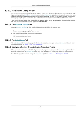 10.2.3. The Routine Group Editor
You can invoke the routine group editor by double clicking a routine group object on the EER Diagram canvas or by double click-
ing a routine group in the Physical Schemata section on the MySQL Model page. Doing this opens the routine group editor
docked at the bottom of the application. Double clicking the title bar undocks the editor. Do the same to redock it. Any number of
routine groups may be open at the same time. Each additional routine group appears as a tab at the top of the routine editor,
There are two tabs at the bottom of the routine editor, the ROUTINE GROUP and the PRIVILEGES tabs. Navigate between different
tabs using the mouse or from the keyboard by pressing Ctrl + Alt + Tab.
10.2.3.1. The Routine GroupsTab
From the Routine Groups tab of the routine groups editor you can perform the following tasks:
• Rename the routine group using the NAME text box.
• Add routines to the group by dragging and dropping them.
• Add comments to the routine group.
10.2.3.2. The Privileges Tab
The Privileges tab of the routine group editor functions in exactly the same way as the Privileges tab of the table editor.
For more information, see Section 7.3.10, “The Privileges Tab”.
10.2.3.3. Modifying a Routine Group Using the Properties Palette
When you select a routine group on the EER Diagram canvas, its properties are displayed in the Properties palette. All of the
properties accessible from the Properties palette apply to the appearance of a routine group on the EER Diagram canvas.
For a list of the properties accessible through the Properties palette see Section 6.8.1, “The Properties Palette”.
Creating Routines and Routine Groups
51
 