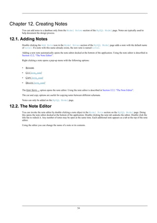 Chapter 12. Creating Notes
You can add notes to a database only from the Model Notes section of the MySQL Model page. Notes are typically used to
help document the design process.
12.1. Adding Notes
Double clicking the Add Note icon in the Model Notes section of the MySQL Model page adds a note with the default name
of note1. If a note with this name already exists, the new note is named note2.
Adding a new note automatically opens the note editor docked at the bottom of the application. Using the note editor is described in
Section 12.2, “The Note Editor”.
Right clicking a note opens a pop-up menu with the following options:
• RENAME
• CUT 'NOTE_NAME'
• COPY 'NOTE_NAME'
• DELETE 'NOTE_NAME'
The EDIT NOTE ... option opens the note editor. Using the note editor is described in Section 12.2, “The Note Editor”.
The cut and copy options are useful for copying notes between different schemata.
Notes can only be added on the MySQL Model page.
12.2. The Note Editor
You can invoke the note editor by double clicking a note object in the Model Note section on the MySQL Model page. Doing
this opens the note editor docked at the bottom of the application. Double clicking the note tab undocks the editor. Double click the
title bar to redock it. Any number of notes may be open at the same time. Each additional note appears as a tab at the top of the note
editor.
Using the editor you can change the name of a note or its contents.
54
 