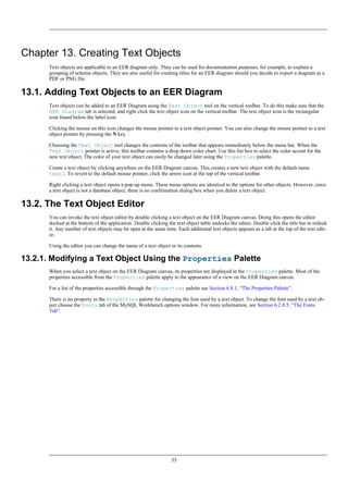 Chapter 13. Creating Text Objects
Text objects are applicable to an EER diagram only. They can be used for documentation purposes, for example, to explain a
grouping of schema objects. They are also useful for creating titles for an EER diagram should you decide to export a diagram as a
PDF or PNG file.
13.1. Adding Text Objects to an EER Diagram
Text objects can be added to an EER Diagram using the Text Object tool on the vertical toolbar. To do this make sure that the
EER Diagram tab is selected, and right click the text object icon on the vertical toolbar. The text object icon is the rectangular
icon found below the label icon.
Clicking the mouse on this icon changes the mouse pointer to a text object pointer. You can also change the mouse pointer to a text
object pointer by pressing the N key.
Choosing the Text Object tool changes the contents of the toolbar that appears immediately below the menu bar. When the
Text Object pointer is active, this toolbar contains a drop down color chart. Use this list box to select the color accent for the
new text object. The color of your text object can easily be changed later using the Properties palette.
Create a text object by clicking anywhere on the EER Diagram canvas. This creates a new text object with the default name
text1. To revert to the default mouse pointer, click the arrow icon at the top of the vertical toolbar.
Right clicking a text object opens a pop-up menu. These menu options are identical to the options for other objects. However, since
a text object is not a database object, there is no confirmation dialog box when you delete a text object.
13.2. The Text Object Editor
You can invoke the text object editor by double clicking a text object on the EER Diagram canvas. Doing this opens the editor
docked at the bottom of the application. Double clicking the text object table undocks the editor. Double click the title bar to redock
it. Any number of text objects may be open at the same time. Each additional text objects appears as a tab at the top of the text edit-
or.
Using the editor you can change the name of a text object or its contents.
13.2.1. Modifying a Text Object Using the Properties Palette
When you select a text object on the EER Diagram canvas, its properties are displayed in the Properties palette. Most of the
properties accessible from the Properties palette apply to the appearance of a view on the EER Diagram canvas.
For a list of the properties accessible through the Properties palette see Section 6.8.1, “The Properties Palette”.
There is no property in the Properties palette for changing the font used by a text object. To change the font used by a text ob-
ject choose the Fonts tab of the MySQL Workbench options window. For more information, see Section 6.2.8.5, “The Fonts
Tab”.
55
 