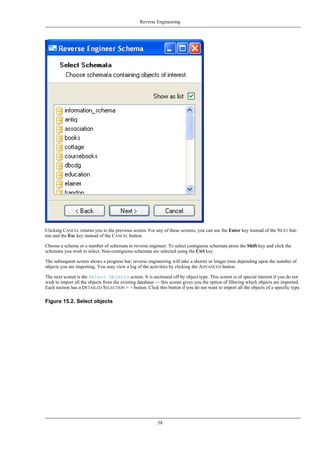 Clicking CANCEL returns you to the previous screen. For any of these screens, you can use the Enter key instead of the NEXT but-
ton and the Esc key instead of the CANCEL button.
Choose a schema or a number of schemata to reverse engineer. To select contiguous schemata press the Shift key and click the
schemata you wish to select. Non-contiguous schemata are selected using the Ctrl key.
The subsequent screen shows a progress bar; reverse engineering will take a shorter or longer time depending upon the number of
objects you are importing. You may view a log of the activities by clicking the ADVANCED button.
The next screen is the Select Objects screen. It is sectioned off by object type. This screen is of special interest if you do not
wish to import all the objects from the existing database — this screen gives you the option of filtering which objects are imported.
Each section has a DETAILED SELECTION > > button. Click this button if you do not want to import all the objects of a specific type.
Figure 15.2. Select objects
Reverse Engineering
58
 