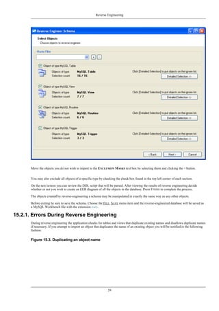 Move the objects you do not wish to import to the EXCLUSION MASKS text box by selecting them and clicking the > button.
You may also exclude all objects of a specific type by checking the check box found in the top left corner of each section.
On the next screen you can review the DDL script that will be parsed. After viewing the results of reverse engineering decide
whether or not you wish to create an EER diagram of all the objects in the database. Press FINISH to complete the process.
The objects created by reverse-engineering a schema may be manipulated in exactly the same way as any other objects.
Before exiting be sure to save the schema. Choose the FILE, SAVE menu item and the reverse-engineered database will be saved as
a MySQL Workbench file with the extension mwb.
15.2.1. Errors During Reverse Engineering
During reverse engineering the application checks for tables and views that duplicate existing names and disallows duplicate names
if necessary. If you attempt to import an object that duplicates the name of an existing object you will be notified in the following
fashion:
Figure 15.3. Duplicating an object name
Reverse Engineering
59
 