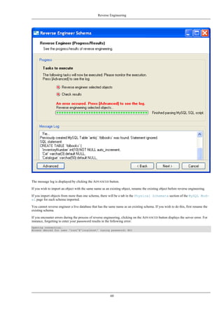The message log is displayed by clicking the ADVANCED button.
If you wish to import an object with the same name as an existing object, rename the existing object before reverse engineering.
If you import objects from more than one schema, there will be a tab in the Physical Schemata section of the MySQL Mod-
el page for each schema imported.
You cannot reverse engineer a live database that has the same name as an existing schema. If you wish to do this, first rename the
existing schema.
If you encounter errors during the process of reverse engineering, clicking on the ADVANCED button displays the server error. For
instance, forgetting to enter your passsword results in the following error:
Opening connection.
Access denied for user 'root'@'localhost' (using password: NO)
Reverse Engineering
60
 