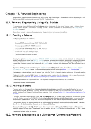 Chapter 16. Forward Engineering
It is possible to forward engineer a database using an SQL script or by connecting to a live database. Forward engineering to a live
database is available for commercial versions of MySQL Workbench only.
16.1. Forward Engineering Using SQL Scripts
To create a script of your database model use the EXPORT option found under the FILE menu. You may export a script to alter an
existing database or create a new database. The script to create a database is similar to the one created using the mysqldump
db_name command.
If you choose to create a database, there are a number of export options that you may choose from.
16.1.1. Creating a Schema
The SQL export options are as follows:
• Generate DROP statements (except DROP DATABASE)
• Generate separate CREATE INDEX statements
• Generate SHOW WARNINGS after every DDL statement
• Do not create users, just export privileges
• Generate INSERT statements for tables
Choosing the option Generate separate CREATE INDEX statements creates separate statements for index creation in-
stead of creating indexes as part of a CREATE TABLE statement. To update the privileges of existing users as opposed to creating
new users, select the Do not create users, just export privileges check box. Exporting privileges for non-
existent users will result in errors when you execute the CREATE script. Exporting users that already exist, will also result in an er-
ror.
If you have added any records to a table using the INSERT tab of the MySQL Table Editor, choose the Generate INSERT
statements for tables option. For more information about inserting records see Section 7.3.9, “The Inserts Tab”.
Use the OUTPUT OPTIONS frame to set the name of your script file. The NEXT button is disabled until a script file name is supplied.
Clicking NEXT takes you to the SQL EXPORT FILTER window where you can select the objects you wish to export. For a descrip-
tion of this window see Section 15.2, “Reverse Engineering a Live Database (Commercial Version)”.
The FINISH button saves the script file and exits. You may return to the previous screen using the BACK button.
Use the saved script to create a database.
16.1.2. Altering a Schema
The menu option for altering a schema, FORWARD ENGINEER ALTER SCRIPT ..., is used for updating a database that has been re-
designed within MySQL Workbench. Typically, this option is used when the SQL script of a database has been imported into
MySQL Workbench and changed. For instructions on importing a DDL script see Section 15.1, “Reverse Engineering Using a Cre-
ate Script”.
Choose this menu option and on the first screen, SQL SYNC OPTIONS, you are asked to supply an input file. In most cases this will
be the file that you imported into MySQL Workbench using the REVERSE ENGINEER MYSQL CREATE SCRIPT menu option found
under the FILE, IMPORT options. In any case, this file should represent the state of the re-engineered database prior to alteration.
The differences between the original database and the altered database are displayed on the next screen, the SQL DIFF TREE win-
dow. To view the details, click the + button to the left of the model database.
Pressing NEXT brings you to the SQL SCRIPT screen. Here you can review and change the ALTER script that will be generated.
Make any changes you wish and, if you are happy with the changes, save the ALTER script to file using the SAVE TO FILE ... button.
Use the saved script to update the database.
16.2. Forward Engineering to a Live Server (Commercial Version)
61
 