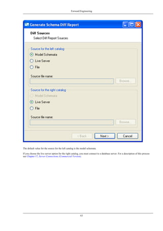 The default value for the source for the left catalog is the model schemata.
If you choose the live server option for the right catalog, you must connect to a database server. For a description of this process
see Chapter 17, Server Connections (Commercial Version).
Forward Engineering
63
 