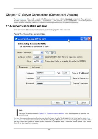Chapter 17. Server Connections (Commercial Version)
The Connections dialog window is used with all the menu options found under the DATABASE menu option. These options are
REVERSE ENGINEER ..., FORWARD ENGINEER ..., SYNCHRONIZE ..., and GENERATE CATALOG DIFF REPORT. Use this dialog window
to open an ad hoc connection to a server, to open an existing stored connection, or to create new connections.
17.1. Server Connection Window
In the first window of the server connection wizard you define the properties of the connection.
Figure 17.1. Connect to a server window
Note
The title of the window shown in Figure 17.1, “Connect to a server window” varies depending upon the operation you
are performing.
You may choose a stored connection from the drop-down list box to the left of the STORED CONNECTION: label or select <New
Connection> to create a new connection. The + button to the right of the list box is used when creating a new connection. Click
it to open a dialog box to input the name of the new connection. If you wish to delete a connection, use the - button. The C button
clears all the data related to a connection.
64
 