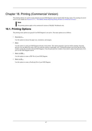 Chapter 18. Printing (Commercial Version)
The printing options are used to create printouts of your EER Diagrams and are found under the FILE menu. For creating document-
ation of your models see Section 6.2.5.1, “The DBDoc Model Reporting Dialog Window (Commercial Version)”.
Note
The printing options apply to the commercial versions of MySQL Workbench only.
18.1. Printing Options
The printing menu options are grayed if an EER Diagram is not active. The menu options are as follows:
• PAGE SETUP ...
Use this option to choose the paper size, orientation, and margins.
• PRINT
Use this option to send your EER Diagram directly to the printer. This option generates a preview before printing. From the
preview you can adjust the scale of the view and also choose a multi-page view. Clicking the printer icon at the top left of this
window, prints the currently selected EER Diagram. Close the print preview window if you need to adjust the placement of ob-
jects on the EER Diagram canvas.
• PRINT TO PDF ...
Use this option to create a PDF file of your EER Diagram.
• PRINT TO PS ...
Use this option to create a PostScript file of your EER Diagram.
67
 