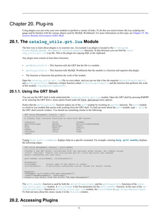 Chapter 20. Plug-ins
Using plugins you can write your own modules to perform a variety of tasks. To do this you need to know the Lua scripting lan-
guage and be familiar with the various objects used by MySQL Workbench. For more information on this topic see Chapter 19, The
Generic Runtime Environment (GRT) Shell.
20.1. The catalog_utils.grt.lua Module
The best way to learn about plugins is to examine one. An example Lua plugin is located in the C:Program
FilesMySQLMySQL Workbench versionmodules directory. In that directory you can find the cata-
log_utils.grt.lua Lua file. This is the plugin for copying SQL to the clipboard.
Any plugin must contain at least three functions:
• getModuleInfo() – This function tells the GRT that the file is a module.
• getPluginInfo() – This function tells MySQL Workbench that the module is a function and registers that plugin.
• The function or functions that perform the work of the module.
Open the catalog_utils.grt.lua file in a text editor. and you can see that it has the required objectPluginInput()
and getPluginInfo() functions, a helper function called objectPluginInput() and the function that performs the work
of this module, copySQLToClipboard().
20.1.1. Using the GRT Shell
You can use the GRT shell to help understand the catalog_utils.grt.lua module. Open the GRT shell by pressing Ctrl F3
or by selecting the GRT SHELL menu option found under the VIEW, ADVANCED menu options.
Notice that the getPluginInfo function makes use of the grtV module by invoking its getObj function. The grtV module
is a built-in Lua module that assists with working from the GRT shell. To find out more about the grtV module, type ? grtV in
the GRT shell console window. You should see something similar to the following:
GRT Value Management Library - grtV
-----------------------------------
A library that contains functions to work with GRT values.
clearList child fromXml
getContentType getKey getListItemByObjName
getn getGlobal insert
load newDict newList
newObj remove save
setGlobal toLua toXml
typeOf
Typing help grtV.<command> displays help on a specific command. For example, entering help grtV.newObj displays
the following output.
GRT Value Management Library - grtV.newObj
------------------------------------------
Creates a new GRT object initialized with the optional given values. All simple values
("int", "string", "real") are initialized and all lists and dicts are created.
Object references are left null.
grtV.newObj (structName[, initValuesDict])
Parameters:
structName Struct name of the object to create
initValuesDict A dictionary containing initial values for object fields.
Examples:
rdbmsMgmt= grtV.newObj("db.mgmt.Management",
{name="rdbmsManagement", owner=app})
Create a new object from the struct "db.mgmt.Management"
The grtV.newObj function is used by both the objectPluginInput and the getPluginInfo functions of the cata-
log_utils.grt.lua module. A structName is the first parameter for the grtV.newObj function. In the case of the ob-
jectPluginInput function in catalog_utils.grt.lua module, the structName is app.PluginObjectInput.
To find out more about this struct, locate it in the Structs window.
20.2. Accessing Plugins
71
 