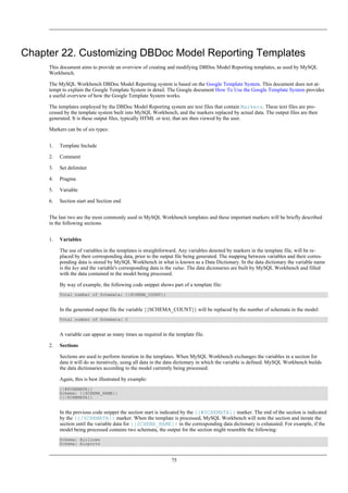 Chapter 22. Customizing DBDoc Model Reporting Templates
This document aims to provide an overview of creating and modifying DBDoc Model Reporting templates, as used by MySQL
Workbench.
The MySQL Workbench DBDoc Model Reporting system is based on the Google Template System. This document does not at-
tempt to explain the Google Template System in detail. The Google document How To Use the Google Template System provides
a useful overview of how the Google Template System works.
The templates employed by the DBDoc Model Reporting system are text files that contain Markers. These text files are pro-
cessed by the template system built into MySQL Workbench, and the markers replaced by actual data. The output files are then
generated. It is these output files, typically HTML or text, that are then viewed by the user.
Markers can be of six types:
1. Template Include
2. Comment
3. Set delimiter
4. Pragma
5. Variable
6. Section start and Section end
The last two are the most commonly used in MySQL Workbench templates and these important markers will be briefly described
in the following sections.
1. Variables
The use of variables in the templates is straightforward. Any variables denoted by markers in the template file, will be re-
placed by their corresponding data, prior to the output file being generated. The mapping between variables and their corres-
ponding data is stored by MySQL Workbench in what is known as a Data Dictionary. In the data dictionary the variable name
is the key and the variable's corresponding data is the value. The data dicionaries are built by MySQL Workbench and filled
with the data contained in the model being processed.
By way of example, the following code snippet shows part of a template file:
Total number of Schemata: {{SCHEMA_COUNT}}
In the generated output file the variable {{SCHEMA_COUNT}} will be replaced by the number of schemata in the model:
Total number of Schemata: 2
A variable can appear as many times as required in the template file.
2. Sections
Sections are used to perform iteration in the templates. When MySQL Workbench exchanges the variables in a section for
data it will do so iteratively, using all data in the data dictionary in which the variable is defined. MySQL Workbench builds
the data dictionaries according to the model currently being processed.
Again, this is best illustrated by example:
{{#SCHEMATA}}
Schema: {{SCHEMA_NAME}}
{{/SCHEMATA}}
In the previous code snippet the section start is indicated by the {{#SCHEMATA}} marker. The end of the section is indicated
by the {{/SCHEMATA}} marker. When the template is processed, MySQL Workbench will note the section and iterate the
section until the variable data for {{SCHEMA_NAME}} in the corresponding data dictionary is exhausted. For example, if the
model being processed contains two schemata, the output for the section might resemble the following:
Schema: Airlines
Schema: Airports
75
 