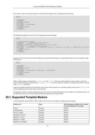 So in order to achieve the desired output we would need the template to be something like the following:
Report
------
{{#SCHEMATA}}
{{#TABLES}}
{{#COLUMNS_LISTING}}
{{#COLUMNS}}
Column Name: {{COLUMN_NAME}}
{{/COLUMNS}}
{{/COLUMNS_LISTING}}
{{/TABLES}}
{{/SCHEMATA}}
The following template is the same, but with explanatory comments added:
Report
------
{{! Main dictionary active}}
{{#SCHEMATA}} {{! SCHEMATA dictionary active}}
{{#TABLES}} {{! TABLES dictionary active}}
{{#COLUMNS_LISTING}} {{! COLUMNS_LISTING dictionary active}}
{{#COLUMNS}} {{! COLUMNS dictionary active}}
Column Name: {{COLUMN_NAME}} {{! COLUMN_NAME variable is looked-up, and found, in COLUMNS data dictionary}}
{{/COLUMNS}}
{{/COLUMNS_LISTING}}
{{/TABLES}}
{{/SCHEMATA}}
Imagine now that for each column name displayed you also wanted to display its corresponding schema name, the template would
look like this:
Report
------
{{#SCHEMATA}}
{{#TABLES}}
{{#COLUMNS_LISTING}}
{{#COLUMNS}}
Schema Name: {{SCHEMA_NAME}} Column Name: {{COLUMN_NAME}}
{{/COLUMNS}}
{{/COLUMNS_LISTING}}
{{/TABLES}}
{{/SCHEMATA}}
When variable lookup is performed for SCHEMA_NAME the COLUMNS dictionary will be checked. As the variable is not found
there the parent dictionary will be checked, COLUMNS_LISTING, and so on until the variable is eventually found, where it is held,
in the SCHEMATA dictionary.
If there are multiple schemata in the model the outer section will be iterated over a matching number of times, and SCHEMA_NAME
will accordingly have the correct value on each iteration.
It's important to always consider which dictionary needs to be active (and which parents) for a variable to be evaluated correctly. In
the following section you will find a table that helps you identify section requirements.
22.1. Supported Template Markers
A list of supported markers follows. These markers can be used in any template, including custom templates.
Marker text Type Data Dictionary defined in (if variable)
or parent dictionary (if section)
TITLE Variable MAIN
GENERATED Variable MAIN
STYLE_NAME Variable MAIN
SCHEMA_COUNT Variable MAIN
PROJECT_TITLE Variable MAIN
PROJECT_NAME Variable MAIN
PROJECT_AUTHOR Variable MAIN
Customizing DBDoc Model Reporting Templates
77
 