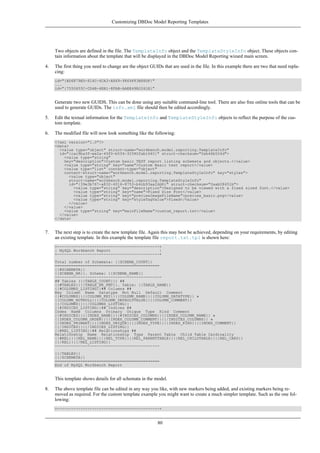 Two objects are defined in the file. The TemplateInfo object and the TemplateStyleInfo object. These objects con-
tain information about the template that will be displayed in the DBDoc Model Reporting wizard main screen.
4. The first thing you need to change are the object GUIDs that are used in the file. In this example there are two that need repla-
cing:
id="{BD6879ED-814C-4CA3-A869-9864F83B88DF}"
...
id="{7550655C-CD4B-4EB1-8FAB-AAEE49B2261E}"
Generate two new GUIDS. This can be done using any suitable command-line tool. There are also free online tools that can be
used to generate GUIDs. The info.xml file should then be edited accordingly.
5. Edit the textual information for the TemplateInfo and TemplateStyleInfo objects to reflect the purpose of the cus-
tom template.
6. The modified file will now look something like the following:
<?xml version="1.0"?>
<data>
<value type="object" struct-name="workbench.model.reporting.TemplateInfo"
id="{cac9ba3f-ee2a-49f0-b5f6-32580fab1640}" struct-checksum="0xb46b524d">
<value type="string"
key="description">Custom basic TEXT report listing schemata and objects.</value>
<value type="string" key="name">Custom Basic text report</value>
<value type="list" content-type="object"
content-struct-name="workbench.model.reporting.TemplateStyleInfo" key="styles">
<value type="object"
struct-name="workbench.model.reporting.TemplateStyleInfo"
id="{39e3b767-a832-4016-8753-b4cb93aa2dd6}" struct-checksum="0xab08451b">
<value type="string" key="description">Designed to be viewed with a fixed sized font.</value>
<value type="string" key="name">Fixed Size Font</value>
<value type="string" key="previewImageFileName">preview_basic.png</value>
<value type="string" key="styleTagValue">fixed</value>
</value>
</value>
<value type="string" key="mainFileName">custom_report.txt</value>
</value>
</data>
7. The next step is to create the new template file. Again this may best be achieved, depending on your requirements, by editing
an existing template. In this example the template file report.txt.tpl is shown here:
+--------------------------------------------+
| MySQL Workbench Report |
+--------------------------------------------+
Total number of Schemata: {{SCHEMA_COUNT}}
=============================================
{{#SCHEMATA}}
{{SCHEMA_NR}}. Schema: {{SCHEMA_NAME}}
----------------------------------------------
## Tables ({{TABLE_COUNT}}) ##
{{#TABLES}}{{TABLE_NR_FMT}}. Table: {{TABLE_NAME}}
{{#COLUMNS_LISTING}}## Columns ##
Key Column Name Datatype Not Null Default Comment
{{#COLUMNS}}{{COLUMN_KEY}}{{COLUMN_NAME}}{{COLUMN_DATATYPE}} »
{{COLUMN_NOTNULL}}{{COLUMN_DEFAULTVALUE}}{{COLUMN_COMMENT}}
{{/COLUMNS}}{{/COLUMNS_LISTING}}
{{#INDICES_LISTING}}## Indices ##
Index Name Columns Primary Unique Type Kind Comment
{{#INDICES}}{{INDEX_NAME}}{{#INDICES_COLUMNS}}{{INDEX_COLUMN_NAME}} »
{{INDEX_COLUMN_ORDER}}{{INDEX_COLUMN_COMMENT}}{{/INDICES_COLUMNS}} »
{{INDEX_PRIMARY}}{{INDEX_UNIQUE}}{{INDEX_TYPE}}{{INDEX_KIND}}{{INDEX_COMMENT}}
{{/INDICES}}{{/INDICES_LISTING}}
{{#REL_LISTING}}## Relationships ##
Relationship Name Relationship Type Parent Table Child Table Cardinality
{{#REL}}{{REL_NAME}}{{REL_TYPE}}{{REL_PARENTTABLE}}{{REL_CHILDTABLE}}{{REL_CARD}}
{{/REL}}{{/REL_LISTING}}
---------------------------------------------
{{/TABLES}}
{{/SCHEMATA}}
=============================================
End of MySQL Workbench Report
This template shows details for all schemata in the model.
8. The above template file can be edited in any way you like, with new markers being added, and existing markers being re-
moved as required. For the custom template example you might want to create a much simpler template. Such as the one fol-
lowing:
+--------------------------------------------+
Customizing DBDoc Model Reporting Templates
80
 